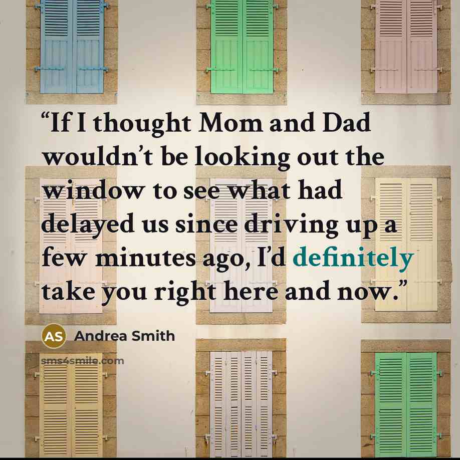“If I thought Mom and Dad wouldn’t be looking out the window to see what had delayed us since driving up a few minutes ago, I’d definitely take you right here and now.” quote by Andrea Smith