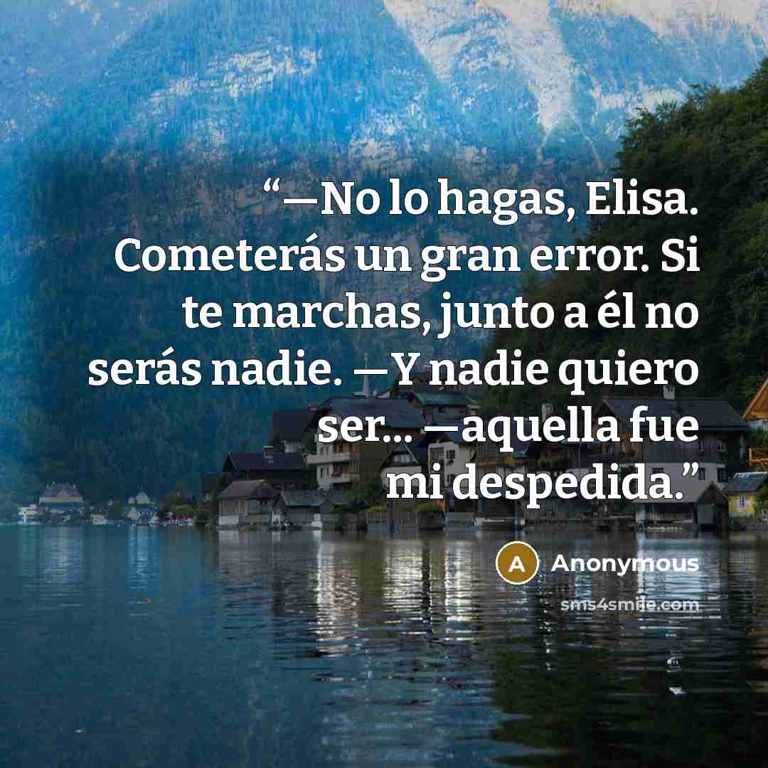 “—No lo hagas, Elisa. Cometerás un gran error. Si te marchas, junto a él no serás nadie. —Y nadie quiero ser... —aquella fue mi despedida.” quote by Anonymous