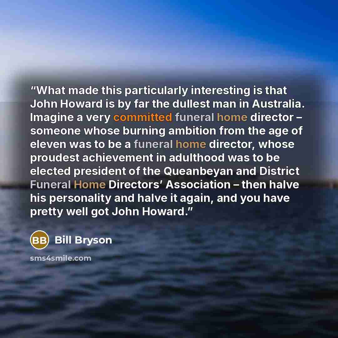 “What made this particularly interesting is that John Howard is by far the dullest man in Australia. Imagine a very committed funeral home director – someone whose burning ambition from the age of eleven was to be a funeral home director, whose proudest achievement in adulthood was to be elected…” quote by Bill Bryson