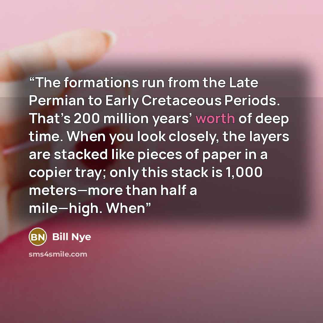“The formations run from the Late Permian to Early Cretaceous Periods. That’s 200 million years’ worth of deep time. When you look closely, the layers are stacked like pieces of paper in a copier tray; only this stack is 1,000 meters—more than half a mile—high. When” quote by Bill Nye