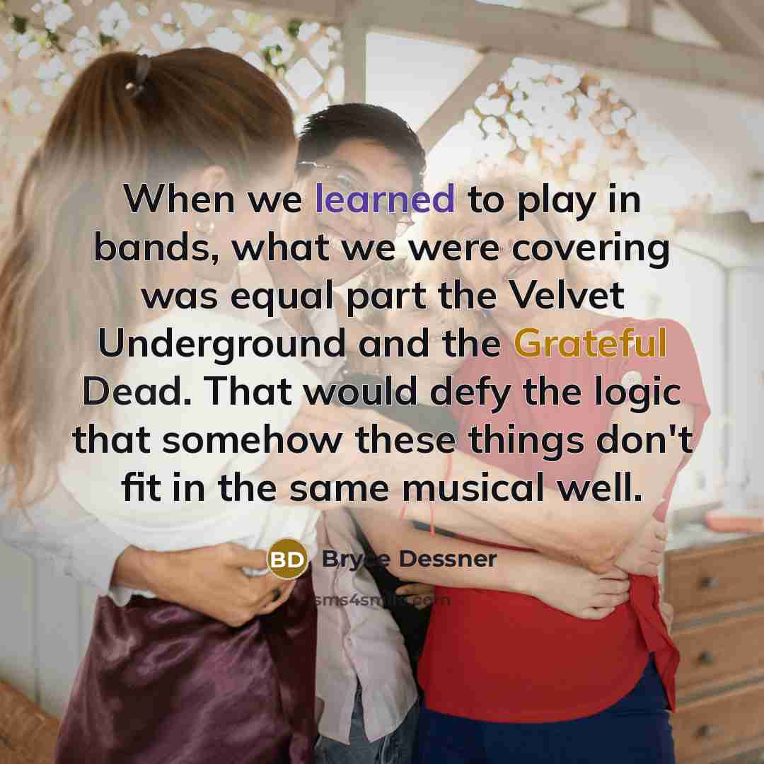 “When we learned to play in bands, what we were covering was equal part the Velvet Underground and the Grateful Dead. That would defy the logic that somehow these things don't fit in the same musical well.” quote by Bryce Dessner