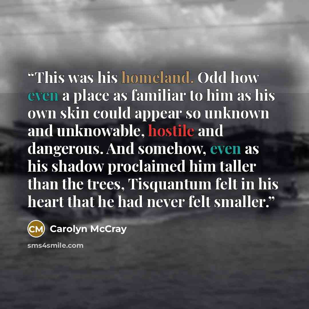 “This was his homeland. Odd how even a place as familiar to him as his own skin could appear so unknown and unknowable, hostile and dangerous. And somehow, even as his shadow proclaimed him taller than the trees, Tisquantum felt in his heart that he had never felt smaller.” quote by Carolyn McCray