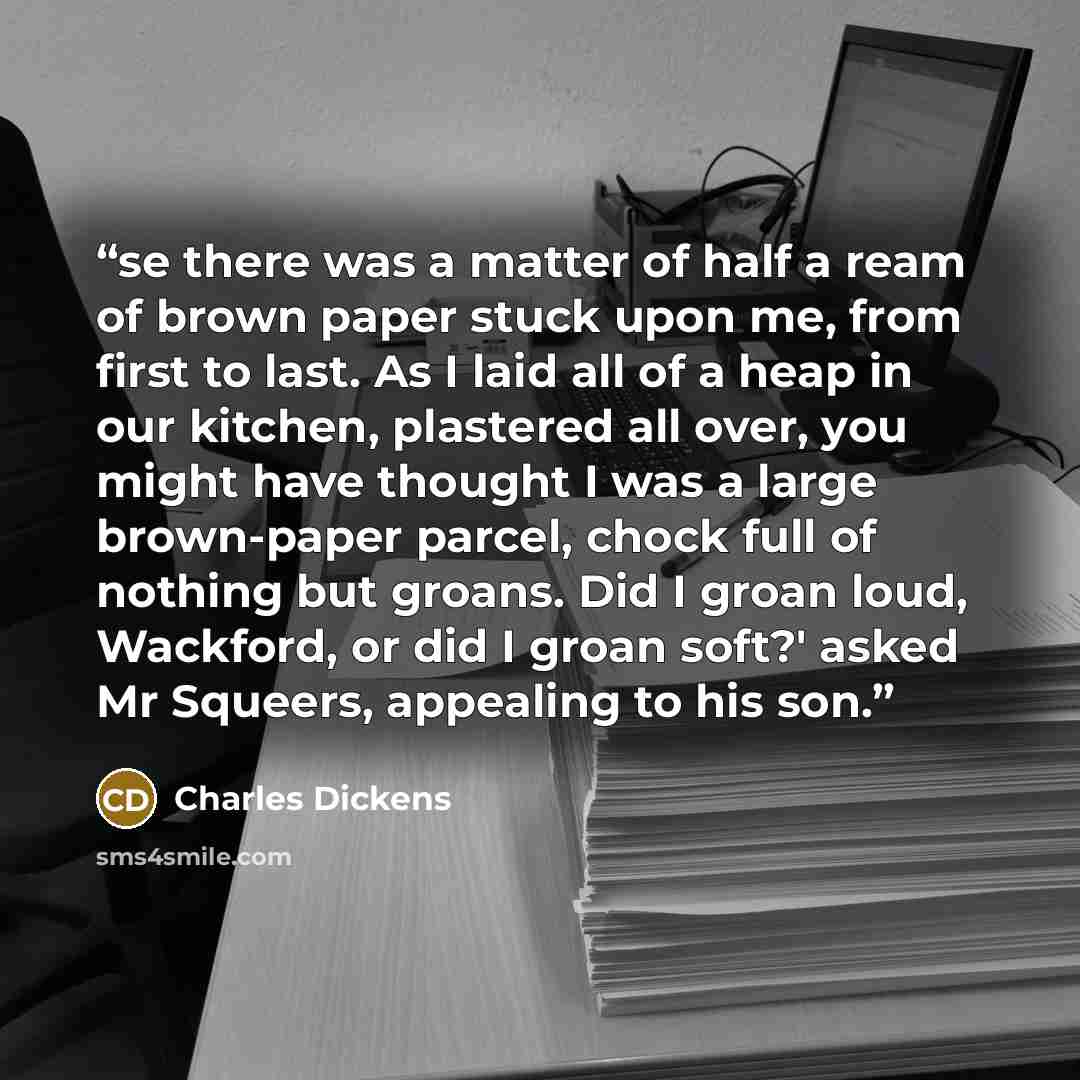 “se there was a matter of half a ream of brown paper stuck upon me, from first to last. As I laid all of a heap in our kitchen, plastered all over, you might have thought I was a large brown-paper parcel, chock full of nothing but groans. Did I groan loud, Wackford, or did I groan soft?' asked Mr…” quote by Charles Dickens