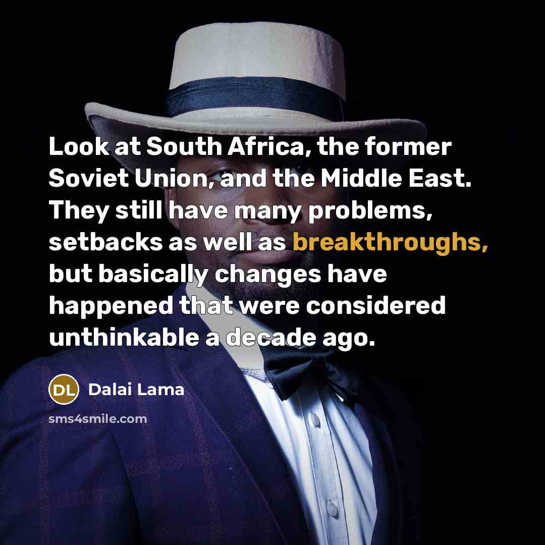 “Look at South Africa, the former Soviet Union, and the Middle East. They still have many problems, setbacks as well as breakthroughs, but basically changes have happened that were considered unthinkable a decade ago.” quote by Dalai Lama