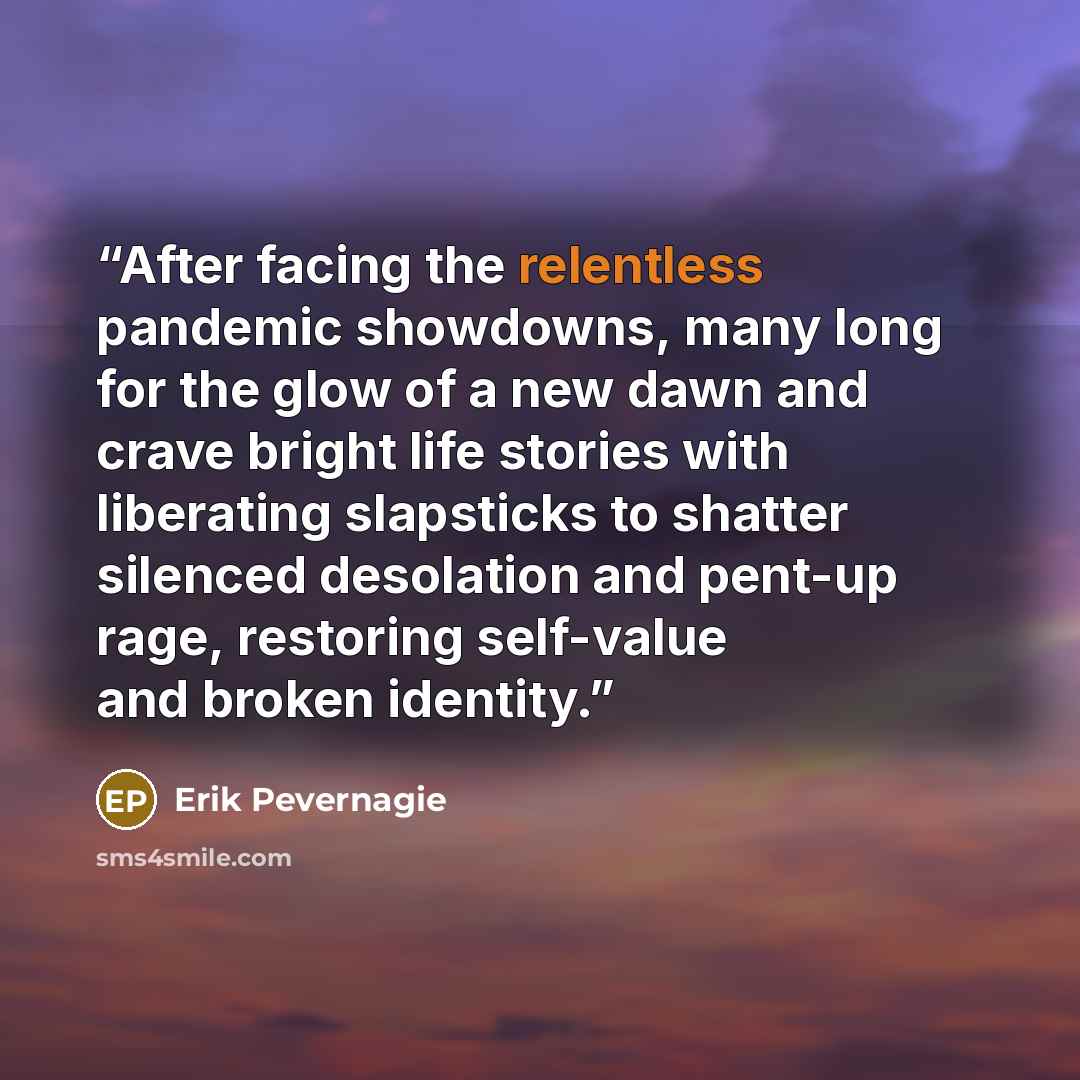 “After facing the relentless pandemic showdowns, many long for the glow of a new dawn and crave bright life stories with liberating slapsticks to shatter silenced desolation and pent-up rage, restoring self-value and broken identity.” quote by Erik Pevernagie