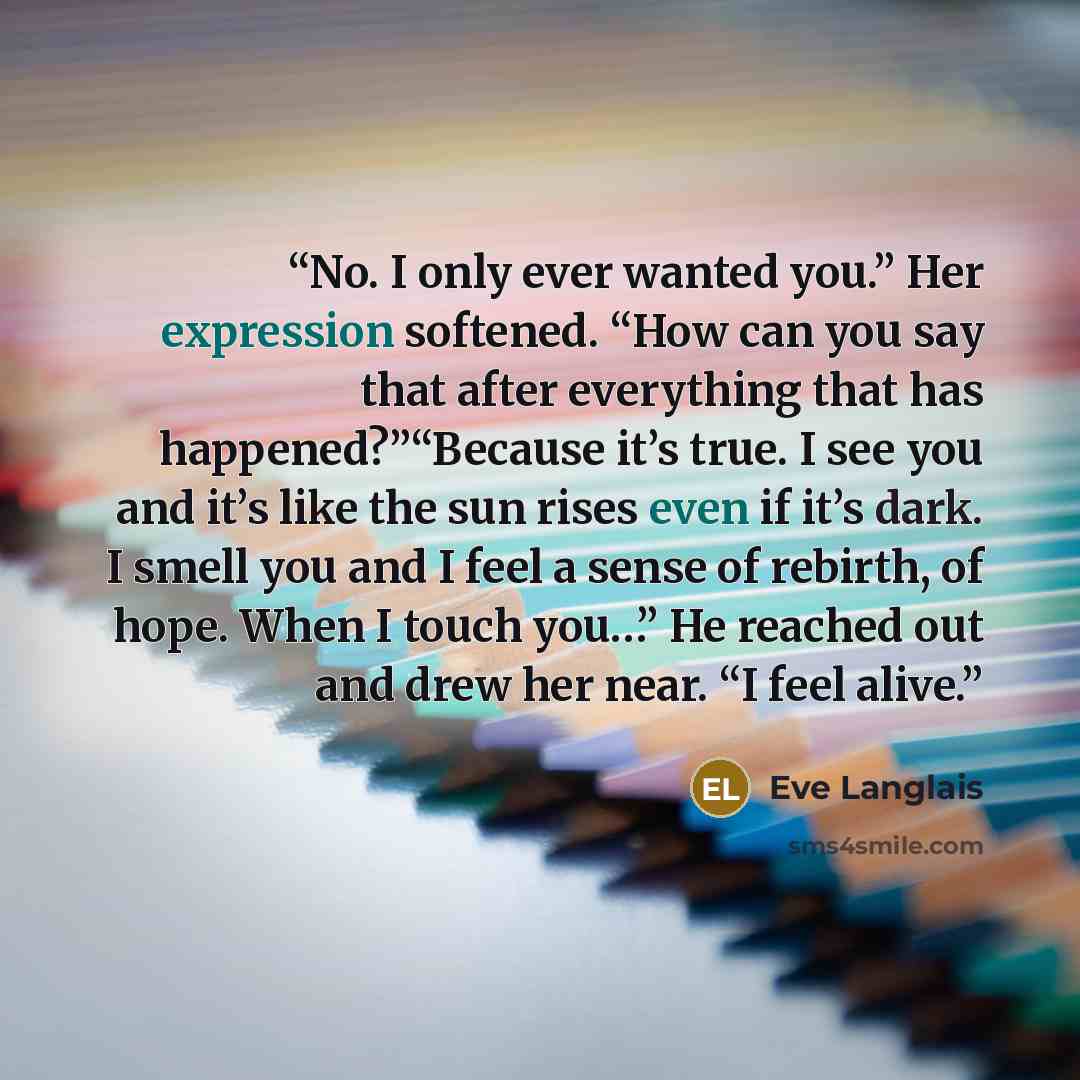 “No. I only ever wanted you.” Her expression softened. “How can you say that after everything that has happened?”“Because it’s true. I see you and it’s like the sun rises even if it’s dark. I smell you and I feel a sense of rebirth, of hope. When I touch you…” He reached out and drew her near. “I…” quote by Eve Langlais