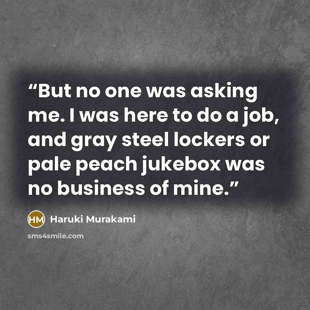 “But no one was asking me. I was here to do a job, and gray steel lockers or pale peach jukebox was no business of mine.” quote by Haruki Murakami