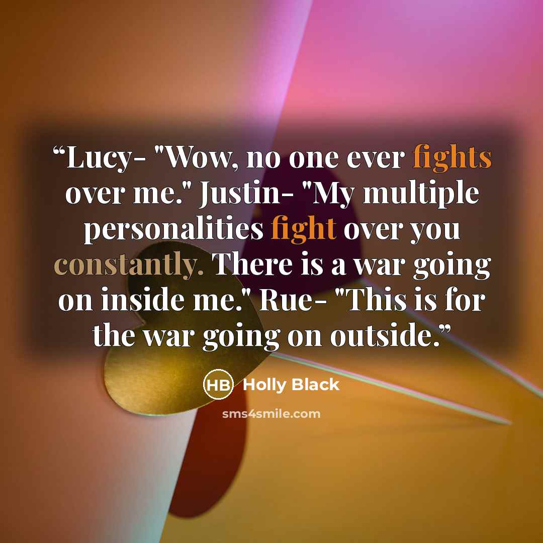 “Lucy- "Wow, no one ever fights over me." Justin- "My multiple personalities fight over you constantly. There is a war going on inside me." Rue- "This is for the war going on outside.” quote by Holly Black