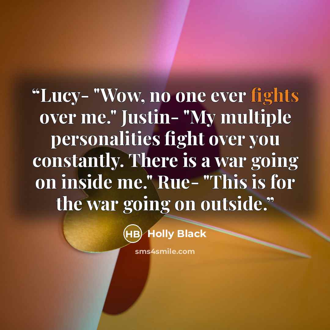 “Lucy- "Wow, no one ever fights over me." Justin- "My multiple personalities fight over you constantly. There is a war going on inside me." Rue- "This is for the war going on outside.” quote by Holly Black