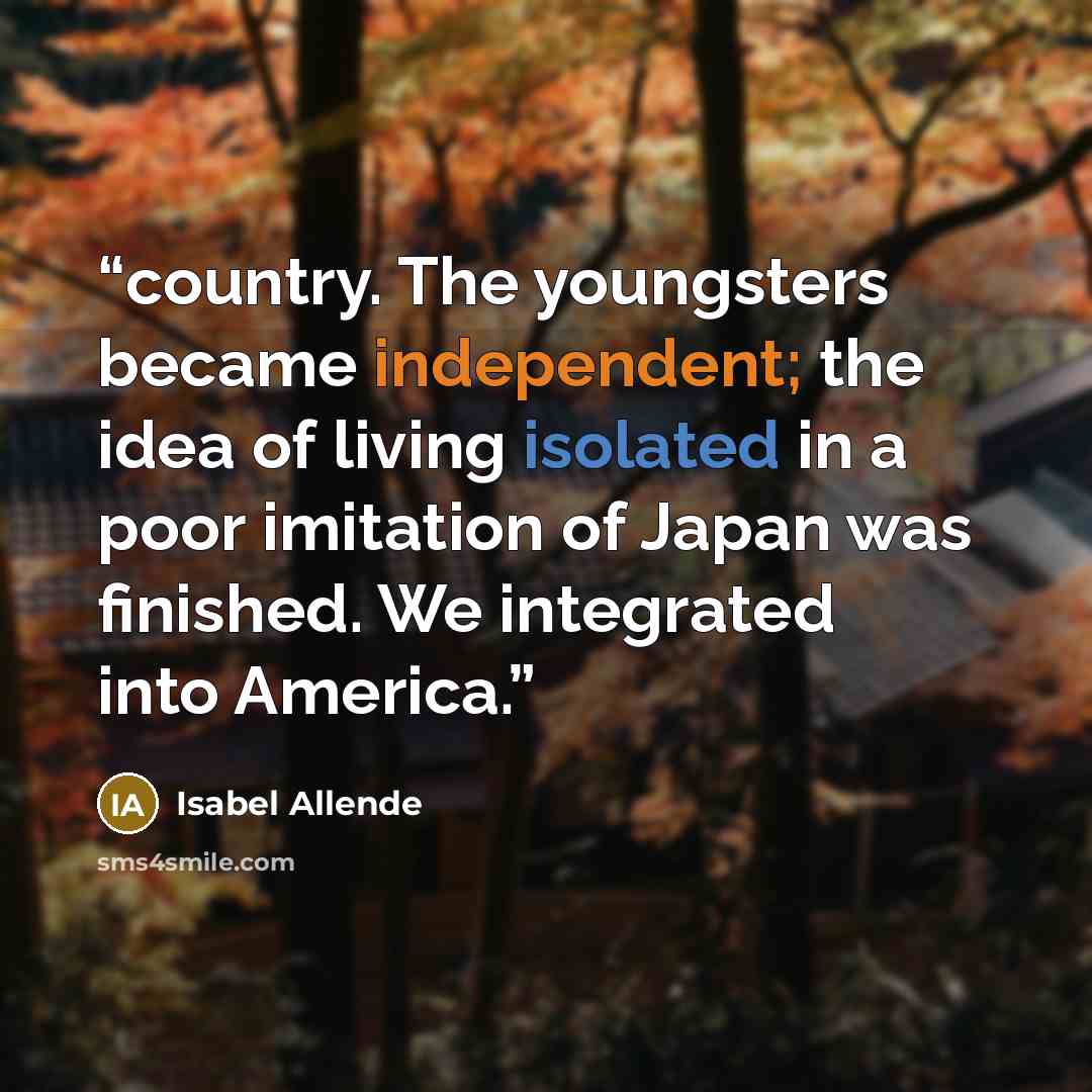 “country. The youngsters became independent; the idea of living isolated in a poor imitation of Japan was finished. We integrated into America.” quote by Isabel Allende