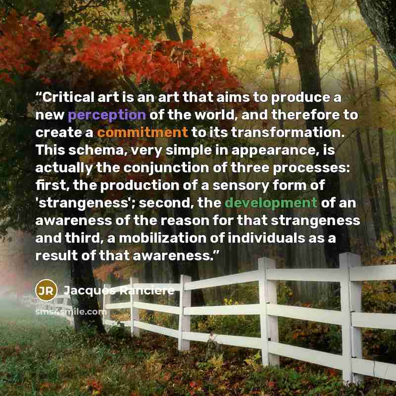 “Critical art is an art that aims to produce a new perception of the world, and therefore to create a commitment to its transformation. This schema, very simple in appearance, is actually the conjunction of three processes: first, the production of a sensory form of 'strangeness'; second, the…” quote by Jacques Rancière