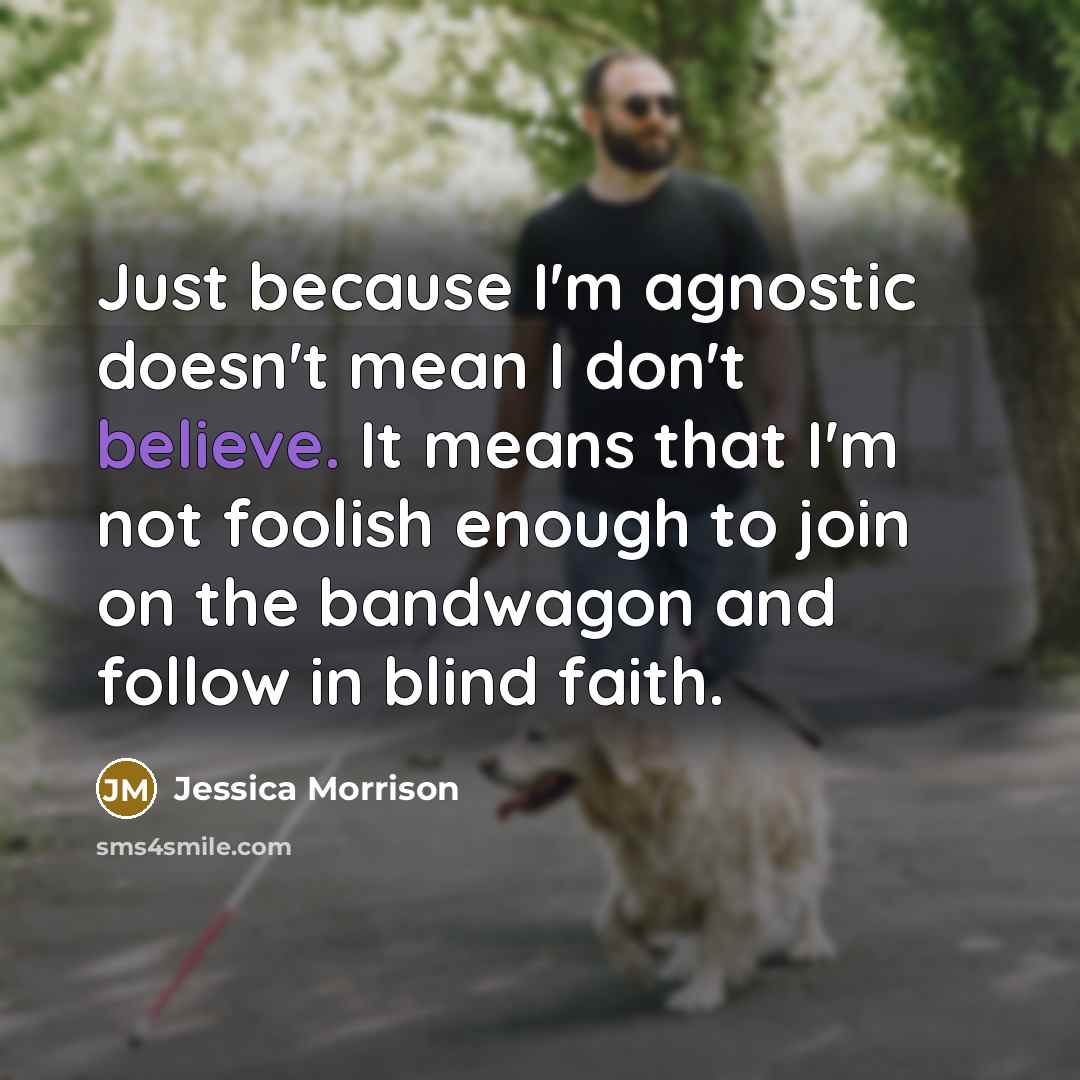 “Just because I'm agnostic doesn't mean I don't believe. It means that I'm not foolish enough to join on the bandwagon and follow in blind faith.” quote by Jessica Morrison