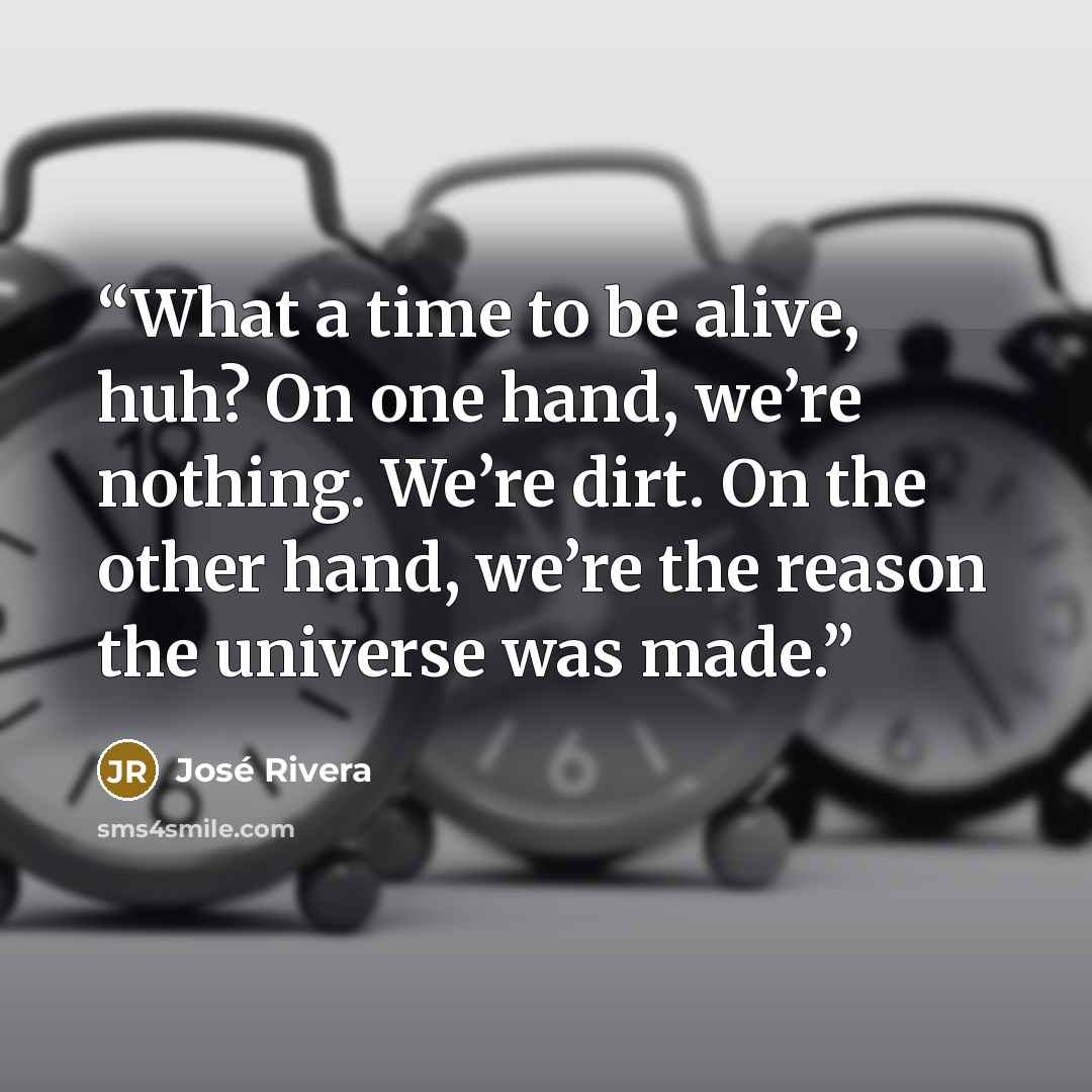“What a time to be alive, huh? On one hand, we’re nothing. We’re dirt. On the other hand, we’re the reason the universe was made.” quote by José Rivera