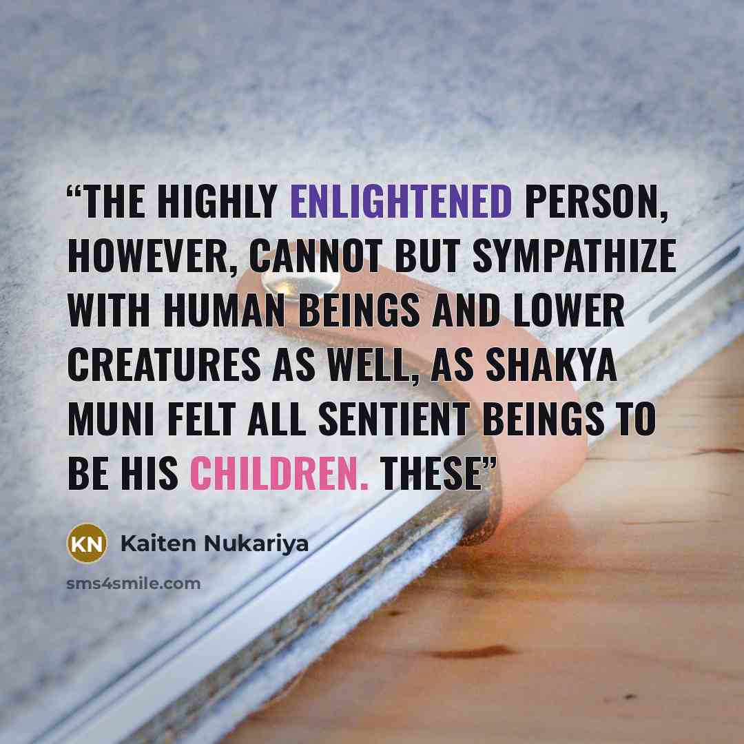 “The highly enlightened person, however, cannot but sympathize with human beings and lower creatures as well, as Shakya Muni felt all sentient beings to be his children. These” quote by Kaiten Nukariya