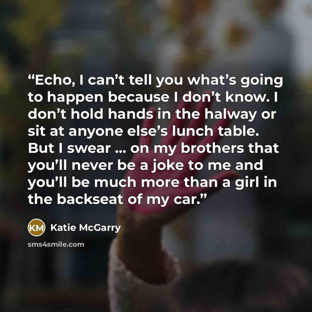 “Echo, I can’t tell you what’s going to happen because I don’t know. I don’t hold hands in the halway or sit at anyone else’s lunch table. But I swear … on my brothers that you’ll never be a joke to me and you’ll be much more than a girl in the backseat of my car.” quote by Katie McGarry