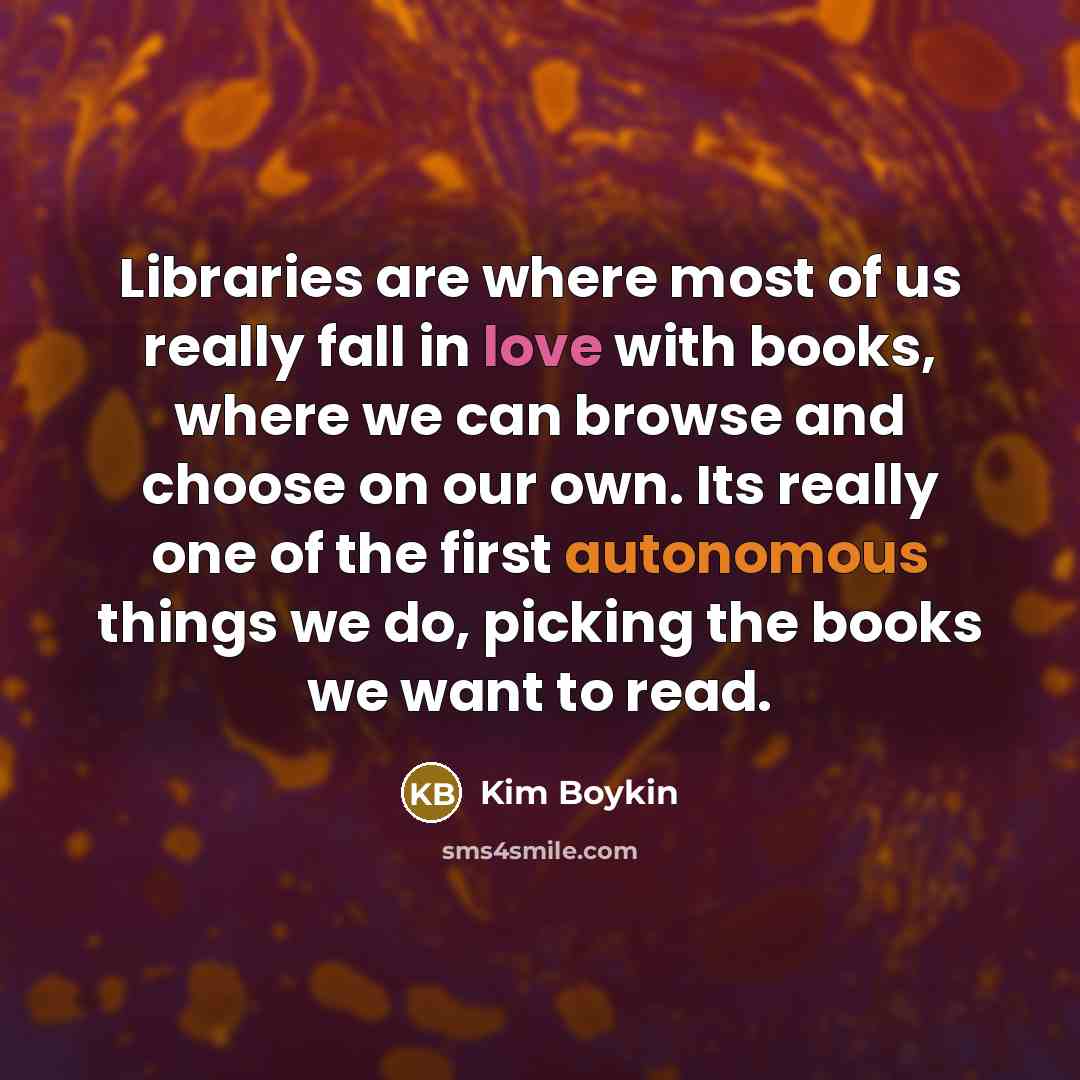 “Libraries are where most of us really fall in love with books, where we can browse and choose on our own. Its really one of the first autonomous things we do, picking the books we want to read.” quote by Kim Boykin