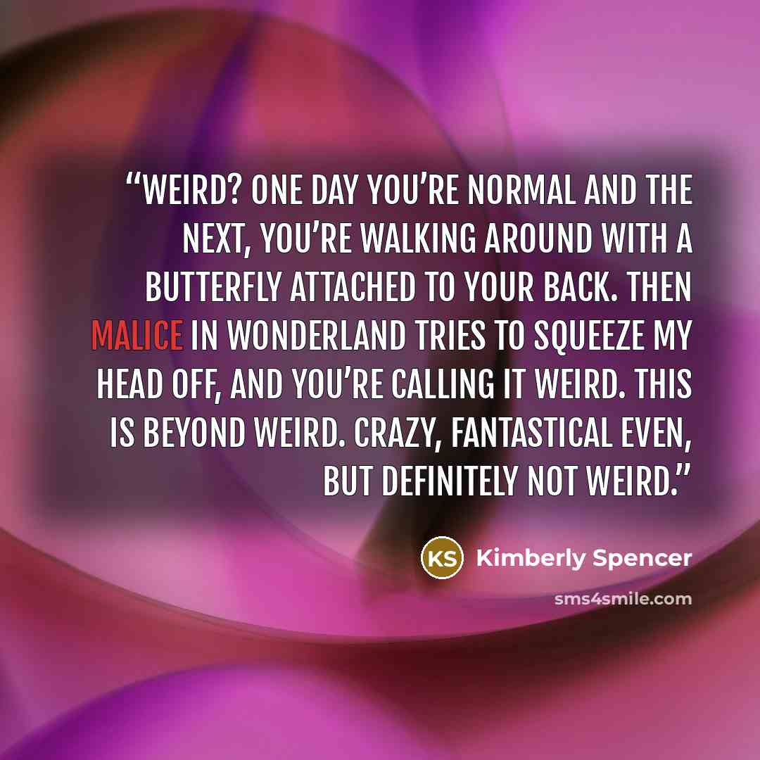 “Weird? One day you’re normal and the next, you’re walking around with a butterfly attached to your back. Then Malice in Wonderland tries to squeeze my head off, and you’re calling it weird. This is beyond weird. Crazy, fantastical even, but definitely not weird.” quote by Kimberly Spencer