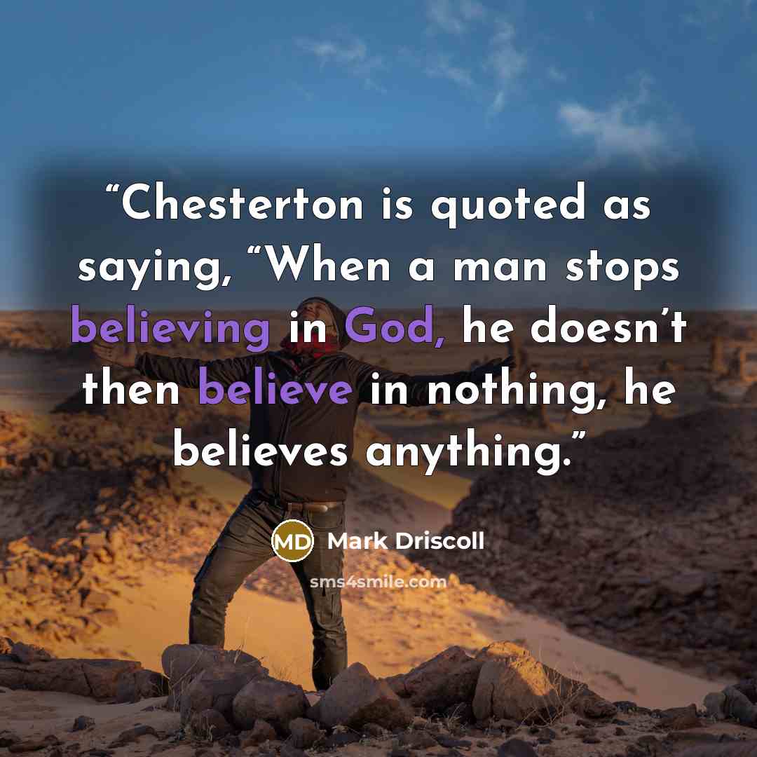 “Chesterton is quoted as saying, “When a man stops believing in God, he doesn’t then believe in nothing, he believes anything.” quote by Mark Driscoll
