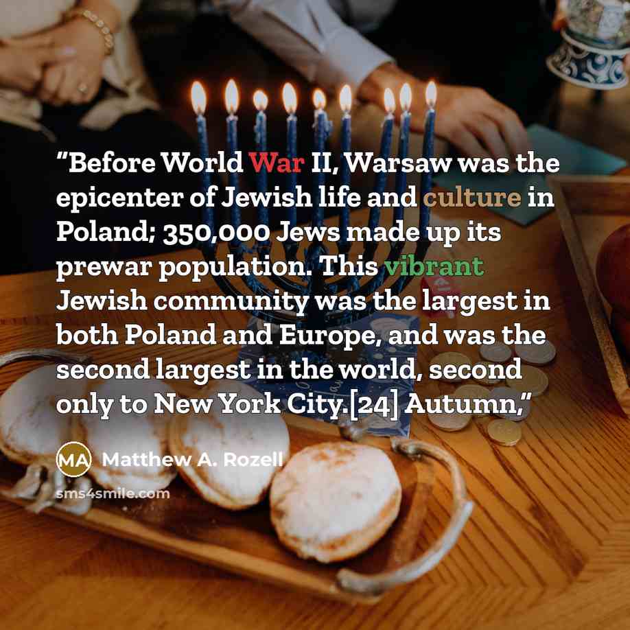 “Before World War II, Warsaw was the epicenter of Jewish life and culture in Poland; 350,000 Jews made up its prewar population. This vibrant Jewish community was the largest in both Poland and Europe, and was the second largest in the world, second only to New York City.[24] Autumn,” quote by Matthew A. Rozell