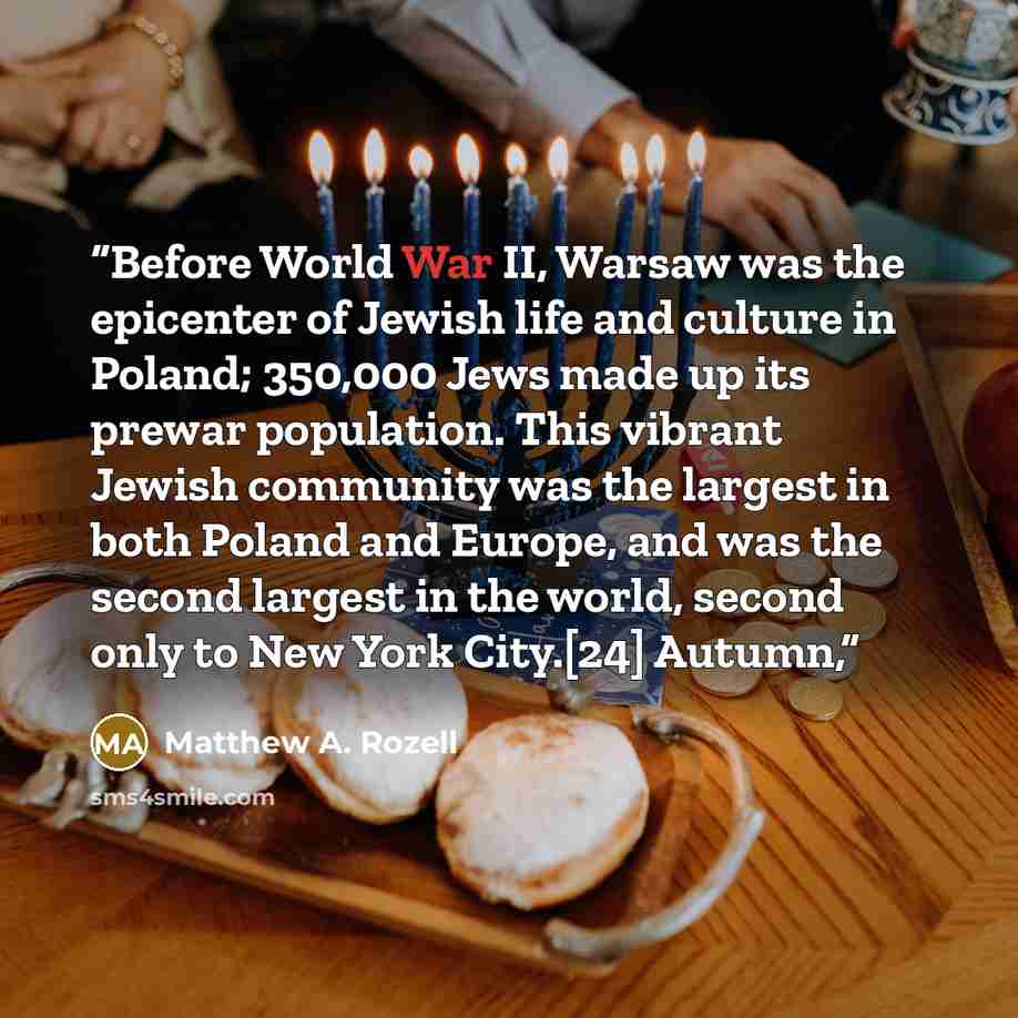 “Before World War II, Warsaw was the epicenter of Jewish life and culture in Poland; 350,000 Jews made up its prewar population. This vibrant Jewish community was the largest in both Poland and Europe, and was the second largest in the world, second only to New York City.[24] Autumn,” quote by Matthew A. Rozell