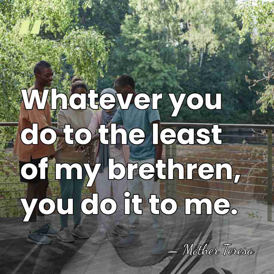 Whatever you do to the least of my brethren, you do it&hellip; - Mother Teresa