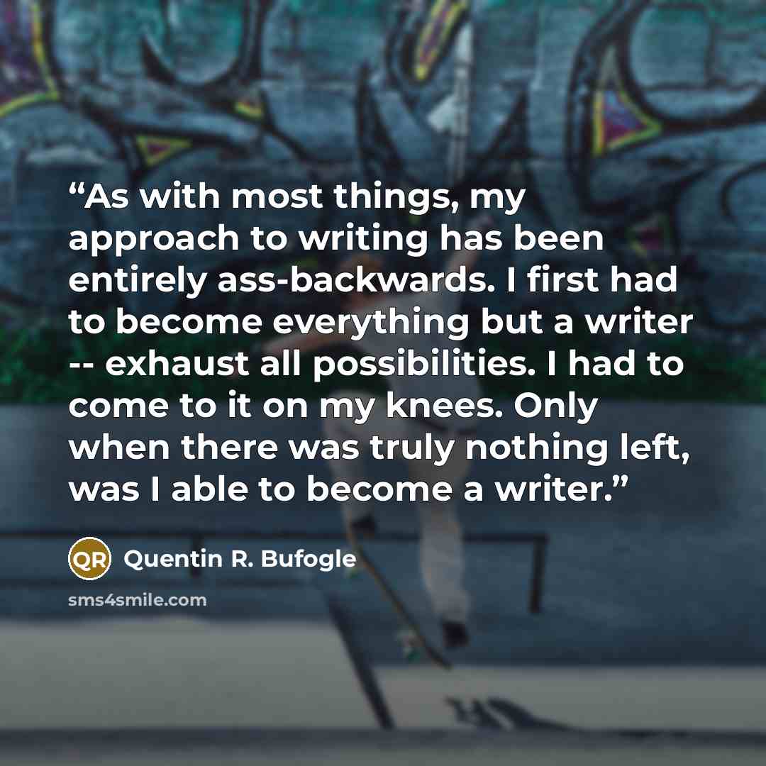 “As with most things, my approach to writing has been entirely ass-backwards. I first had to become everything but a writer -- exhaust all possibilities. I had to come to it on my knees. Only when there was truly nothing left, was I able to become a writer.” quote by Quentin R. Bufogle