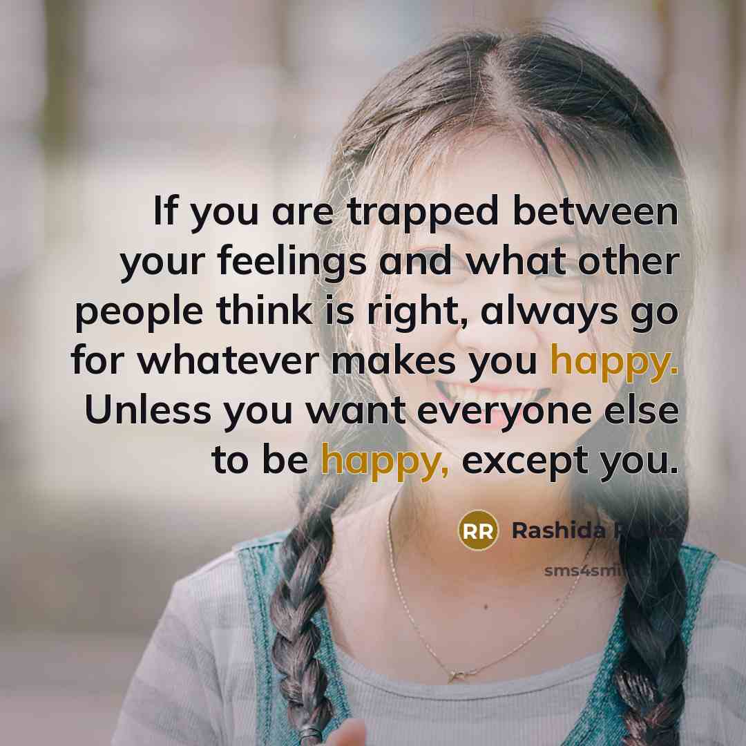 “If you are trapped between your feelings and what other people think is right, always go for whatever makes you happy. Unless you want everyone else to be happy, except you.” quote by Rashida Rowe