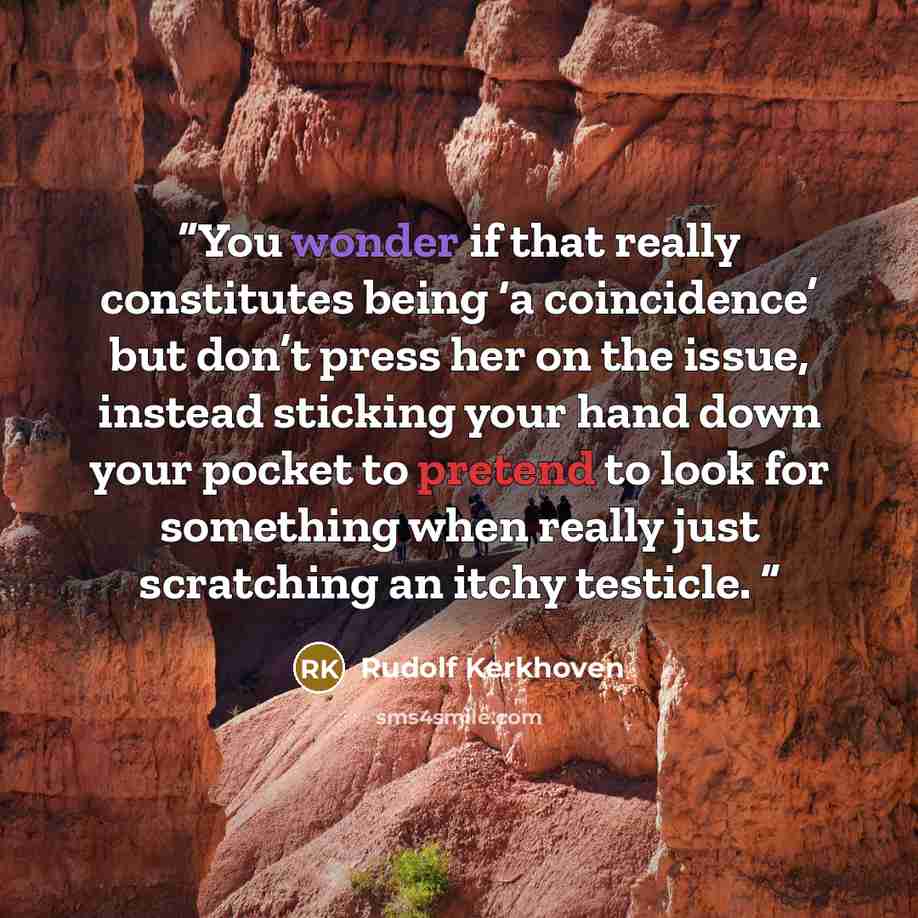 “You wonder if that really constitutes being ‘a coincidence’ but don’t press her on the issue, instead sticking your hand down your pocket to pretend to look for something when really just scratching an itchy testicle.” quote by Rudolf Kerkhoven