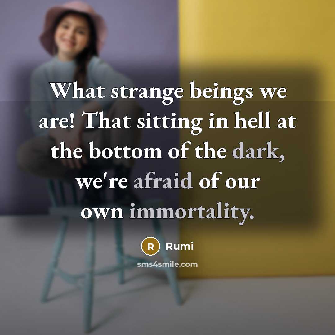 “What strange beings we are! That sitting in hell at the bottom of the dark, we're afraid of our own immortality.” quote by Rumi