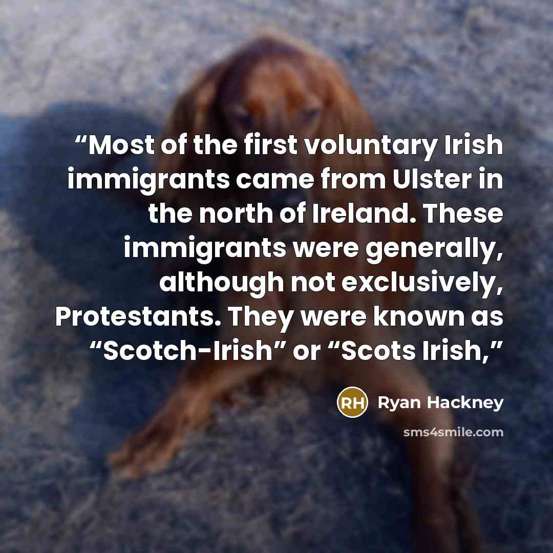 “Most of the first voluntary Irish immigrants came from Ulster in the north of Ireland. These immigrants were generally, although not exclusively, Protestants. They were known as “Scotch-Irish” or “Scots Irish,” quote by Ryan Hackney