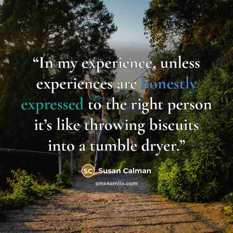 “In my experience, unless experiences are honestly expressed to the right person it’s like throwing biscuits into a tumble dryer.” quote by Susan Calman