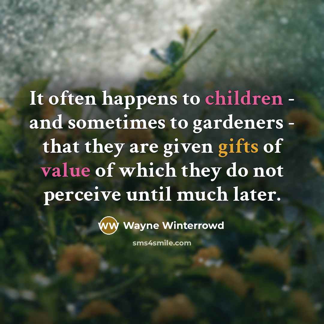 “It often happens to children - and sometimes to gardeners - that they are given gifts of value of which they do not perceive until much later.” quote by Wayne Winterrowd