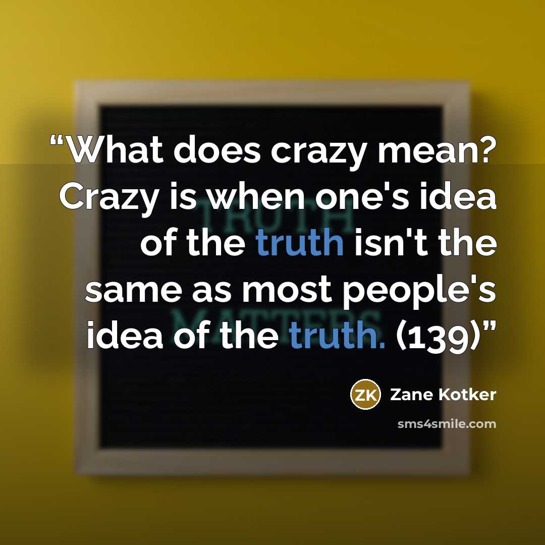 “What does crazy mean? Crazy is when one's idea of the truth isn't the same as most people's idea of the truth. (139)” quote by Zane Kotker