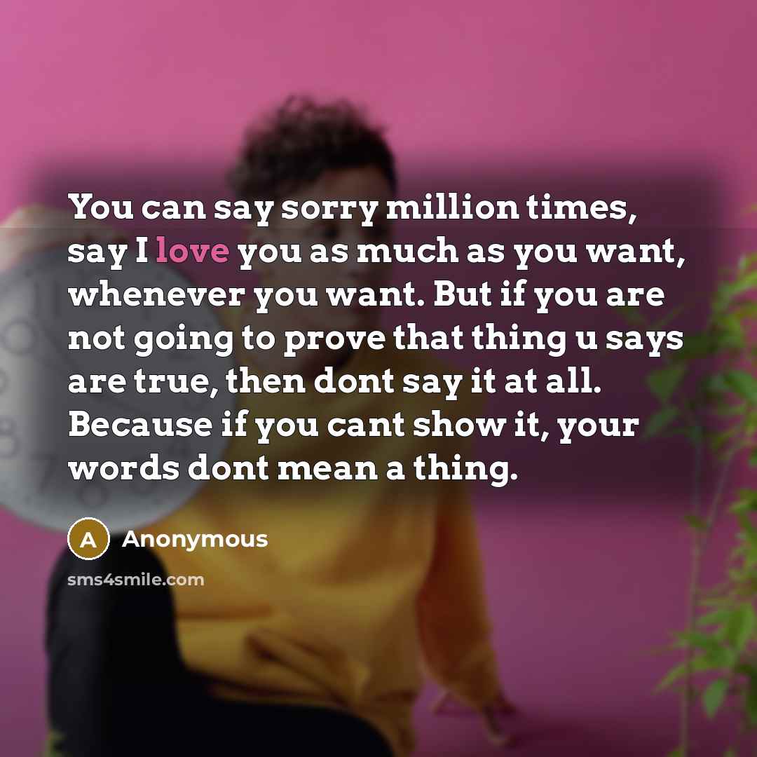 “You can say sorry million times, say I love you as much as you want, whenever you want. But if you are not going to prove that thing u says are true, then dont say it at all. Because if you cant show it, your words dont mean a thing.” quote by Anonymous