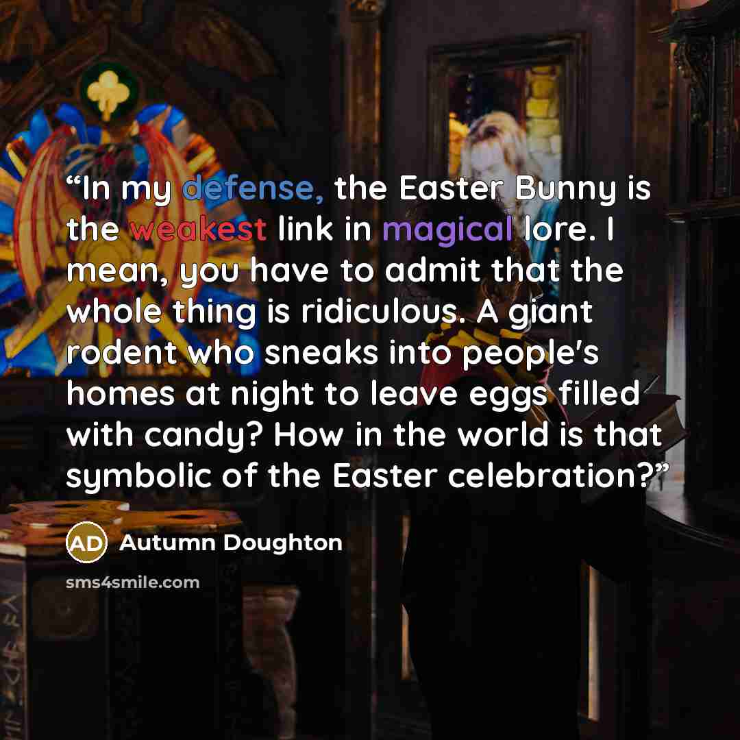 “In my defense, the Easter Bunny is the weakest link in magical lore. I mean, you have to admit that the whole thing is ridiculous. A giant rodent who sneaks into people's homes at night to leave eggs filled with candy? How in the world is that symbolic of the Easter celebration?” quote by Autumn Doughton