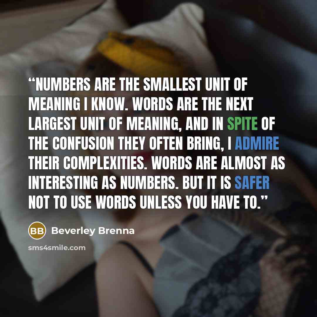“Numbers are the smallest unit of meaning I know. Words are the next largest unit of meaning, and in spite of the confusion they often bring, I admire their complexities. Words are almost as interesting as numbers. But it is safer not to use words unless you have to.” quote by Beverley Brenna