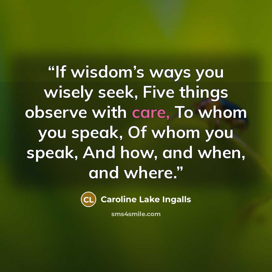 “If wisdom’s ways you wisely seek, Five things observe with care, To whom you speak, Of whom you speak, And how, and when, and where.” quote by Caroline Lake Ingalls