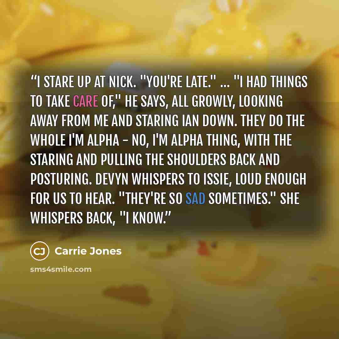“I stare up at Nick. "You're late." … "I had things to take care of," he says, all growly, looking away from me and staring Ian down. They do the whole I'm alpha - No, I'm alpha thing, with the staring and pulling the shoulders back and posturing. Devyn whispers to Issie, loud enough for us to…” quote by carrie jones