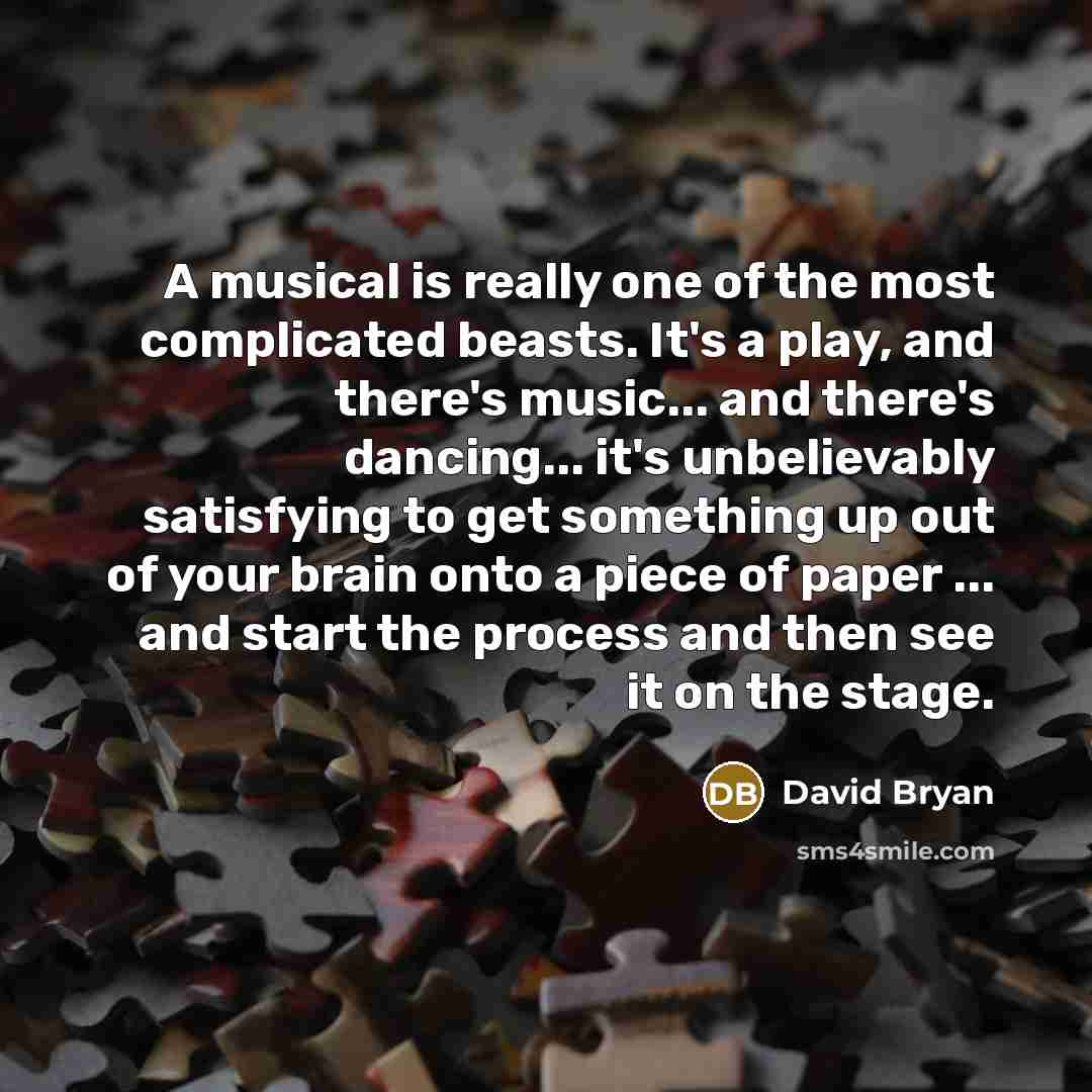 “A musical is really one of the most complicated beasts. It's a play, and there's music... and there's dancing... it's unbelievably satisfying to get something up out of your brain onto a piece of paper ... and start the process and then see it on the stage.” quote by David Bryan