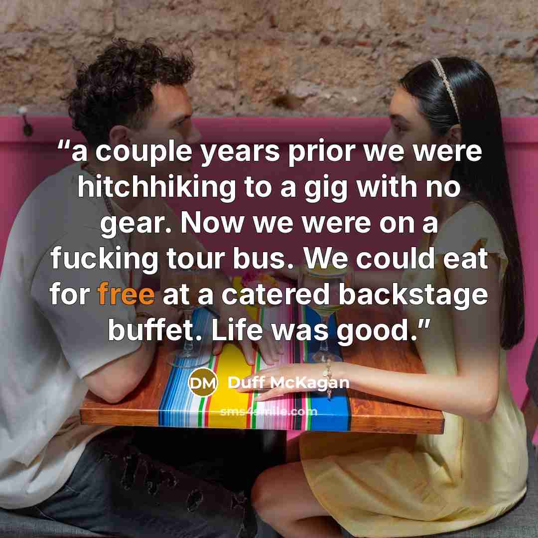 “a couple years prior we were hitchhiking to a gig with no gear. Now we were on a fucking tour bus. We could eat for free at a catered backstage buffet. Life was good.” quote by Duff McKagan