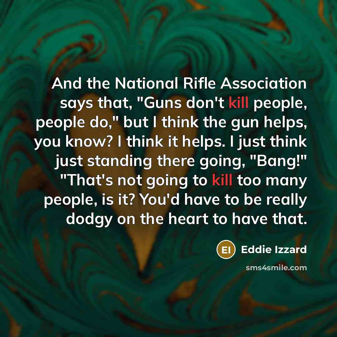 “And the National Rifle Association says that, "Guns don't kill people, people do," but I think the gun helps, you know? I think it helps. I just think just standing there going, "Bang!" "That's not going to kill too many people, is it? You'd have to be really dodgy on the heart to have that.” quote by Eddie Izzard