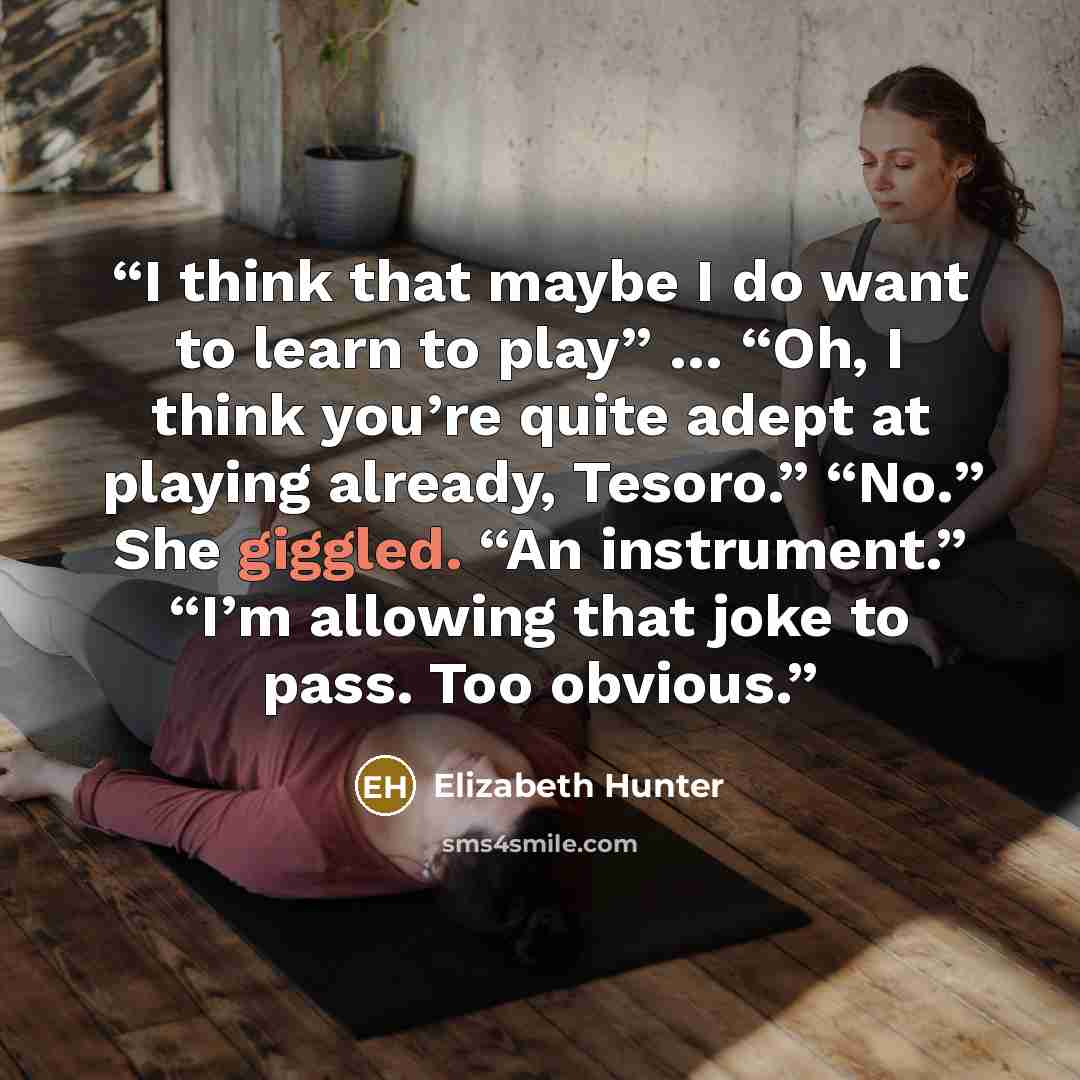 “I think that maybe I do want to learn to play” … “Oh, I think you’re quite adept at playing already, Tesoro.” “No.” She giggled. “An instrument.” “I’m allowing that joke to pass. Too obvious.” quote by Elizabeth Hunter
