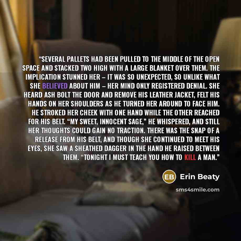 “Several pallets had been pulled to the middle of the open space and stacked two high with a large blanket over them. The implication stunned her – it was so unexpected, so unlike what she believed about him – her mind only registered denial. She heard Ash bolt the door and remove his leather…” quote by Erin Beaty