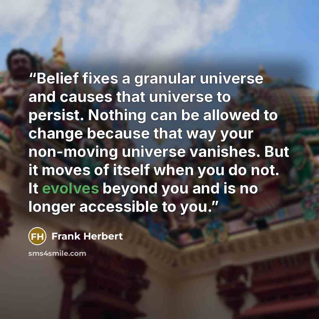 “Belief fixes a granular universe and causes that universe to persist. Nothing can be allowed to change because that way your non-moving universe vanishes. But it moves of itself when you do not. It evolves beyond you and is no longer accessible to you.” quote by Frank Herbert