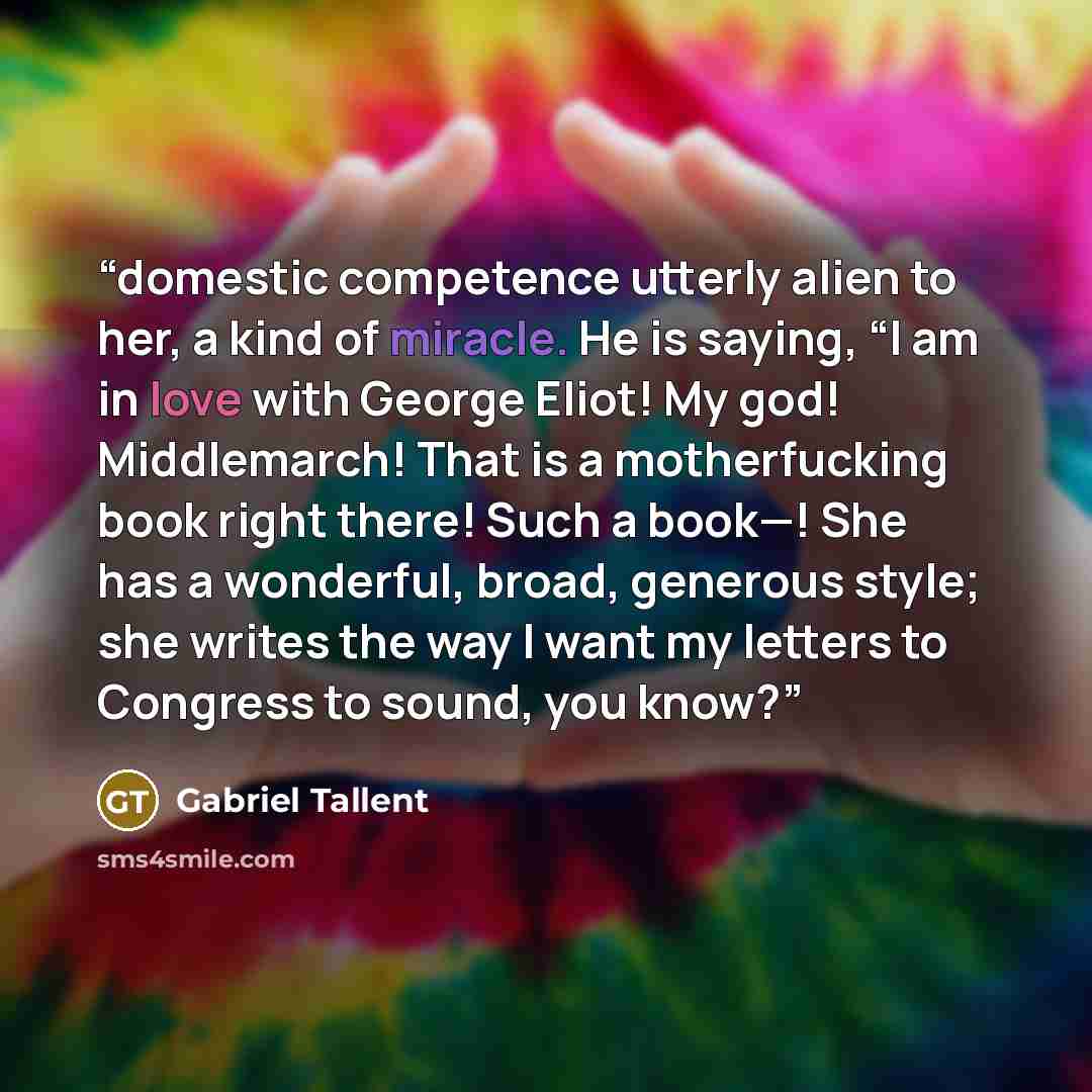 “domestic competence utterly alien to her, a kind of miracle. He is saying, “I am in love with George Eliot! My god! Middlemarch! That is a motherfucking book right there! Such a book—! She has a wonderful, broad, generous style; she writes the way I want my letters to Congress to sound, you know?” quote by Gabriel Tallent