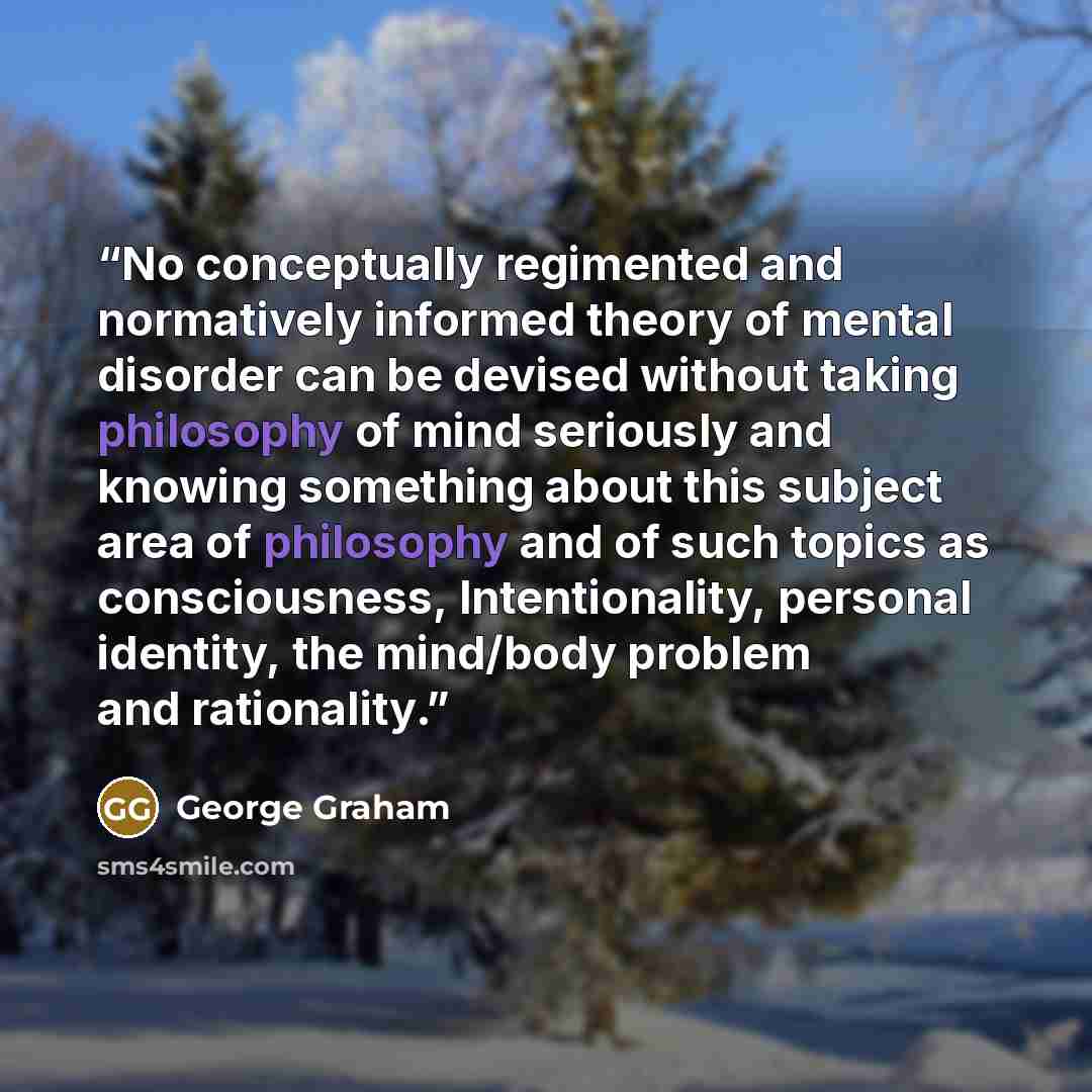 “No conceptually regimented and normatively informed theory of mental disorder can be devised without taking philosophy of mind seriously and knowing something about this subject area of philosophy and of such topics as consciousness, Intentionality, personal identity, the mind/body problem and…” quote by George Graham