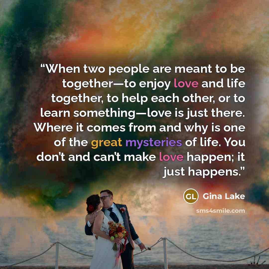 “When two people are meant to be together—to enjoy love and life together, to help each other, or to learn something—love is just there. Where it comes from and why is one of the great mysteries of life. You don’t and can’t make love happen; it just happens.” quote by Gina Lake