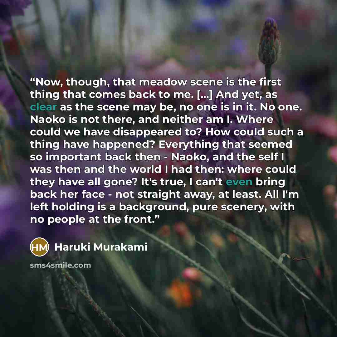 “Now, though, that meadow scene is the first thing that comes back to me. [...] And yet, as clear as the scene may be, no one is in it. No one. Naoko is not there, and neither am I. Where could we have disappeared to? How could such a thing have happened? Everything that seemed so important back…” quote by Haruki Murakami