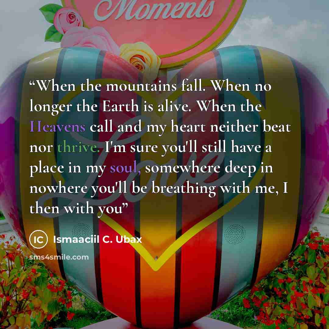 “When the mountains fall. When no longer the Earth is alive. When the Heavens call and my heart neither beat nor thrive. I'm sure you'll still have a place in my soul, somewhere deep in nowhere you'll be breathing with me, I then with you” quote by Ismaaciil C. Ubax