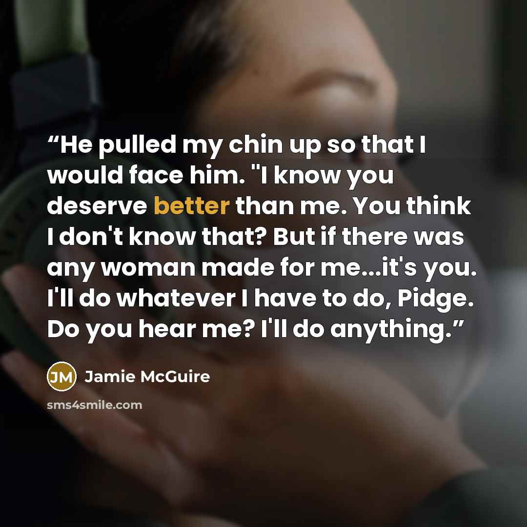“He pulled my chin up so that I would face him. "I know you deserve better than me. You think I don't know that? But if there was any woman made for me...it's you. I'll do whatever I have to do, Pidge. Do you hear me? I'll do anything.” quote by Jamie McGuire